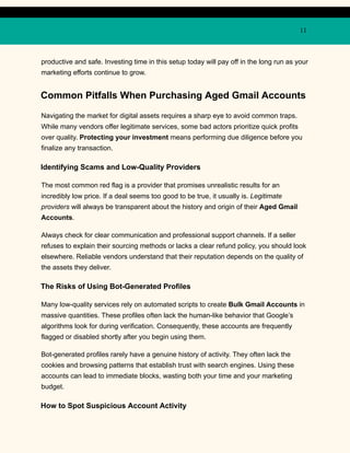 11
productive and safe. Investing time in this setup today will pay off in the long run as your
marketing efforts continue to grow.
Common Pitfalls When Purchasing Aged Gmail Accounts
Navigating the market for digital assets requires a sharp eye to avoid common traps.
While many vendors offer legitimate services, some bad actors prioritize quick profits
over quality. Protecting your investment means performing due diligence before you
finalize any transaction.
Identifying Scams and Low-Quality Providers
The most common red flag is a provider that promises unrealistic results for an
incredibly low price. If a deal seems too good to be true, it usually is. Legitimate
providers will always be transparent about the history and origin of their Aged Gmail
Accounts.
Always check for clear communication and professional support channels. If a seller
refuses to explain their sourcing methods or lacks a clear refund policy, you should look
elsewhere. Reliable vendors understand that their reputation depends on the quality of
the assets they deliver.
The Risks of Using Bot-Generated Profiles
Many low-quality services rely on automated scripts to create Bulk Gmail Accounts in
massive quantities. These profiles often lack the human-like behavior that Google’s
algorithms look for during verification. Consequently, these accounts are frequently
flagged or disabled shortly after you begin using them.
Bot-generated profiles rarely have a genuine history of activity. They often lack the
cookies and browsing patterns that establish trust with search engines. Using these
accounts can lead to immediate blocks, wasting both your time and your marketing
budget.
How to Spot Suspicious Account Activity
 