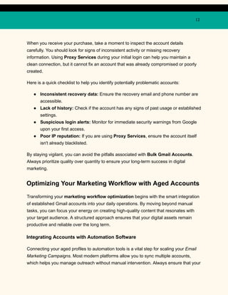 12
When you receive your purchase, take a moment to inspect the account details
carefully. You should look for signs of inconsistent activity or missing recovery
information. Using Proxy Services during your initial login can help you maintain a
clean connection, but it cannot fix an account that was already compromised or poorly
created.
Here is a quick checklist to help you identify potentially problematic accounts:
●​ Inconsistent recovery data: Ensure the recovery email and phone number are
accessible.
●​ Lack of history: Check if the account has any signs of past usage or established
settings.
●​ Suspicious login alerts: Monitor for immediate security warnings from Google
upon your first access.
●​ Poor IP reputation: If you are using Proxy Services, ensure the account itself
isn't already blacklisted.
By staying vigilant, you can avoid the pitfalls associated with Bulk Gmail Accounts.
Always prioritize quality over quantity to ensure your long-term success in digital
marketing.
Optimizing Your Marketing Workflow with Aged Accounts
Transforming your marketing workflow optimization begins with the smart integration
of established Gmail accounts into your daily operations. By moving beyond manual
tasks, you can focus your energy on creating high-quality content that resonates with
your target audience. A structured approach ensures that your digital assets remain
productive and reliable over the long term.
Integrating Accounts with Automation Software
Connecting your aged profiles to automation tools is a vital step for scaling your Email
Marketing Campaigns. Most modern platforms allow you to sync multiple accounts,
which helps you manage outreach without manual intervention. Always ensure that your
 