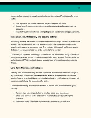 13
chosen software supports proxy integration to maintain unique IP addresses for every
profile.
●​ Use reputable automation tools that respect Google’s API limits.
●​ Assign specific accounts to distinct campaigns to track performance metrics
accurately.
●​ Regularly audit your software settings to prevent accidental overlapping of tasks.
Managing Account Recovery and Security Settings
Prioritizing account security is non-negotiable when handling a portfolio of professional
profiles. You must establish a robust recovery protocol for every account to prevent
unauthorized access or permanent loss. This includes linking each profile to a secure,
dedicated recovery email address and a verified phone number.
Consistency is key when updating your credentials. We recommend using a password
manager to generate unique, complex passwords for every account. Enable two-factor
authentication (2FA) immediately to add an extra layer of protection against potential
threats.
Long-Term Maintenance Strategies
Keeping your accounts healthy requires a proactive maintenance schedule. Google’s
algorithms favor profiles that show consistent, natural activity rather than sudden
bursts of usage. You should log in periodically to check for notifications and interact with
basic services to keep the account profile active.
Consider the following maintenance checklist to ensure your accounts stay in good
standing:
●​ Perform light browsing activities to simulate a real user experience.
●​ Clear your browser cache and cookies regularly to avoid digital footprint
overlaps.
●​ Update recovery information if your contact details change over time.
 