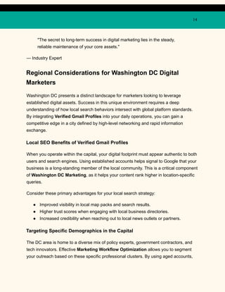 14
"The secret to long-term success in digital marketing lies in the steady,
reliable maintenance of your core assets."
— Industry Expert
Regional Considerations for Washington DC Digital
Marketers
Washington DC presents a distinct landscape for marketers looking to leverage
established digital assets. Success in this unique environment requires a deep
understanding of how local search behaviors intersect with global platform standards.
By integrating Verified Gmail Profiles into your daily operations, you can gain a
competitive edge in a city defined by high-level networking and rapid information
exchange.
Local SEO Benefits of Verified Gmail Profiles
When you operate within the capital, your digital footprint must appear authentic to both
users and search engines. Using established accounts helps signal to Google that your
business is a long-standing member of the local community. This is a critical component
of Washington DC Marketing, as it helps your content rank higher in location-specific
queries.
Consider these primary advantages for your local search strategy:
●​ Improved visibility in local map packs and search results.
●​ Higher trust scores when engaging with local business directories.
●​ Increased credibility when reaching out to local news outlets or partners.
Targeting Specific Demographics in the Capital
The DC area is home to a diverse mix of policy experts, government contractors, and
tech innovators. Effective Marketing Workflow Optimization allows you to segment
your outreach based on these specific professional clusters. By using aged accounts,
 