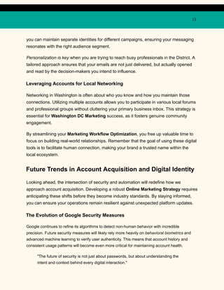 15
you can maintain separate identities for different campaigns, ensuring your messaging
resonates with the right audience segment.
Personalization is key when you are trying to reach busy professionals in the District. A
tailored approach ensures that your emails are not just delivered, but actually opened
and read by the decision-makers you intend to influence.
Leveraging Accounts for Local Networking
Networking in Washington is often about who you know and how you maintain those
connections. Utilizing multiple accounts allows you to participate in various local forums
and professional groups without cluttering your primary business inbox. This strategy is
essential for Washington DC Marketing success, as it fosters genuine community
engagement.
By streamlining your Marketing Workflow Optimization, you free up valuable time to
focus on building real-world relationships. Remember that the goal of using these digital
tools is to facilitate human connection, making your brand a trusted name within the
local ecosystem.
Future Trends in Account Acquisition and Digital Identity
Looking ahead, the intersection of security and automation will redefine how we
approach account acquisition. Developing a robust Online Marketing Strategy requires
anticipating these shifts before they become industry standards. By staying informed,
you can ensure your operations remain resilient against unexpected platform updates.
The Evolution of Google Security Measures
Google continues to refine its algorithms to detect non-human behavior with incredible
precision. Future security measures will likely rely more heavily on behavioral biometrics and
advanced machine learning to verify user authenticity. This means that account history and
consistent usage patterns will become even more critical for maintaining account health.
"The future of security is not just about passwords, but about understanding the
intent and context behind every digital interaction."
 