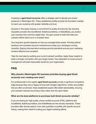 17
Investing in aged Gmail accounts offers a strategic path to elevate your brand
presence in Washington DC. These established profiles provide the foundation needed
to reach your audience with greater reliability and trust.
Success in this space requires a commitment to quality and security. By choosing
reputable providers like AccsMarket, BulkAccountsNow, or SidesMedia, you protect
your business from common digital risks. You gain access to tools that help your
outreach efforts stand out in a crowded inbox.
Your long-term growth depends on how you manage these assets. Prioritize ethical
practices and consistent account maintenance to keep your campaigns running
smoothly. Staying informed about evolving security standards ensures your marketing
remains effective and compliant.
Take the next step by auditing your current outreach workflow. Apply these insights to
build a stronger connection with your target market. Your dedication to smart account
management will yield measurable results for your organization.
FAQ
Why should a Washington DC business prioritize buying aged Gmail
accounts over creating new ones?
For professionals in the capital, aged Gmail accounts provide a significant competitive
edge because they carry a legacy of trust with Google’s algorithms. Unlike new profiles
that are often scrutinized, these established assets offer better deliverability, ensuring
your outreach reaches the primary inbox rather than the spam folder.
What are the best platforms to purchase bulk Gmail accounts reliably?
If you are looking for high-quality, phone-verified accounts (PVA), platforms like
AccsMarket, BulkAccountsNow, and SidesMedia are the industry standards. These
providers offer diverse options, from bulk quantities to profiles with specific account
history, making them ideal for scaling your digital marketing efforts.
 