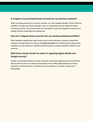 19
Is it legal to use purchased Gmail accounts for my business outreach?
While purchasing accounts is a common practice, you must navigate Google’s Terms of Service
carefully. To protect your brand reputation, focus on responsible account usage and ethical
marketing practices. Using these assets as a foundation for genuine engagement ensures your
strategy remains sustainable and professional.
How can I integrate these accounts into my existing marketing workflow?
Most marketers integrate their aged Gmail accounts with automation software to streamline
outreach. By organizing your accounts with proxy services and maintaining strict data privacy
standards, you can scale your operations while focusing on creating impactful content for your
audience.
What future trends should I be aware of regarding digital identity and
Google security?
Google is constantly evolving its security measures, particularly regarding account verification.
Staying ahead of the curve means moving toward more verified digital identities and being
prepared for stricter AI-driven monitoring of account behavior to maintain a high level of
deliverability.
 