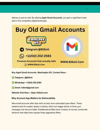 3
delivery is just as vital. By utilizing Aged Gmail Accounts, you gain a significant head
start in the competitive digital landscape.
Buy Aged Gmail Accounts, Washington DC, Contact Now:–
✅Telegram: @B2bxit
✅WhatsApp: +1(202) 202-2565
✅Gmail: b2bxit@gmail.com
Website Visit Now:– https://b2bxit.com
Why Account Age Matters for Deliverability
New email accounts often face strict scrutiny from automated spam filters. These
systems look for sudden spikes in activity, which can trigger blocks or force your
messages into the junk folder. Established profiles have a history of normal, human-like
behavior that helps them bypass these aggressive filters.
 