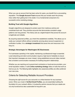4
When you use an account that has been active for years, you benefit from a pre-existing
reputation. This Google Account Trust ensures that your emails reach the primary
inbox rather than getting lost in the clutter. It is a fundamental component of a
successful online marketing strategy.
Building Trust with Google Algorithms
Google’s algorithms are designed to protect users from malicious activity and
unsolicited bulk mail. They prioritize accounts that demonstrate consistent usage
patterns over long periods. This history acts as a digital footprint that proves the account
is legitimate and reliable.
By acquiring seasoned profiles, you inherit this established credibility. This allows you to
scale your outreach efforts without constantly worrying about account suspension or
verification hurdles. It is a strategic investment that saves time and resources in the
long run.
Strategic Advantages for Washington DC Businesses
For businesses operating in the capital, maintaining a professional image is essential.
Local networking and client communication require a high level of reliability to ensure
that important messages are never missed. Using established accounts helps maintain
that consistent communication necessary for building long-term relationships.
Whether you are reaching out to government contractors or local service providers, your
email reputation matters. A solid online marketing strategy relies on tools that work as
hard as you do. The following table highlights why seasoned profiles are often preferred
over new ones.
Criteria for Selecting Reliable Account Providers
Choosing the right source for your accounts is a critical decision for any business
owner. When you invest in Verified Gmail Profiles, you are essentially building the
foundation for your outreach efforts. A trustworthy partner ensures that your assets are
not only functional but also sustainable for long-term use.
 