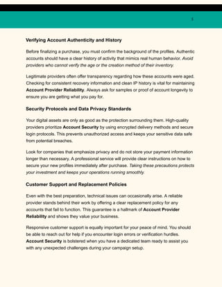 5
Verifying Account Authenticity and History
Before finalizing a purchase, you must confirm the background of the profiles. Authentic
accounts should have a clear history of activity that mimics real human behavior. Avoid
providers who cannot verify the age or the creation method of their inventory.
Legitimate providers often offer transparency regarding how these accounts were aged.
Checking for consistent recovery information and clean IP history is vital for maintaining
Account Provider Reliability. Always ask for samples or proof of account longevity to
ensure you are getting what you pay for.
Security Protocols and Data Privacy Standards
Your digital assets are only as good as the protection surrounding them. High-quality
providers prioritize Account Security by using encrypted delivery methods and secure
login protocols. This prevents unauthorized access and keeps your sensitive data safe
from potential breaches.
Look for companies that emphasize privacy and do not store your payment information
longer than necessary. A professional service will provide clear instructions on how to
secure your new profiles immediately after purchase. Taking these precautions protects
your investment and keeps your operations running smoothly.
Customer Support and Replacement Policies
Even with the best preparation, technical issues can occasionally arise. A reliable
provider stands behind their work by offering a clear replacement policy for any
accounts that fail to function. This guarantee is a hallmark of Account Provider
Reliability and shows they value your business.
Responsive customer support is equally important for your peace of mind. You should
be able to reach out for help if you encounter login errors or verification hurdles.
Account Security is bolstered when you have a dedicated team ready to assist you
with any unexpected challenges during your campaign setup.
 