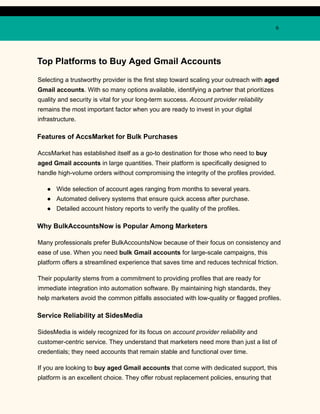 6
Top Platforms to Buy Aged Gmail Accounts
Selecting a trustworthy provider is the first step toward scaling your outreach with aged
Gmail accounts. With so many options available, identifying a partner that prioritizes
quality and security is vital for your long-term success. Account provider reliability
remains the most important factor when you are ready to invest in your digital
infrastructure.
Features of AccsMarket for Bulk Purchases
AccsMarket has established itself as a go-to destination for those who need to buy
aged Gmail accounts in large quantities. Their platform is specifically designed to
handle high-volume orders without compromising the integrity of the profiles provided.
●​ Wide selection of account ages ranging from months to several years.
●​ Automated delivery systems that ensure quick access after purchase.
●​ Detailed account history reports to verify the quality of the profiles.
Why BulkAccountsNow is Popular Among Marketers
Many professionals prefer BulkAccountsNow because of their focus on consistency and
ease of use. When you need bulk Gmail accounts for large-scale campaigns, this
platform offers a streamlined experience that saves time and reduces technical friction.
Their popularity stems from a commitment to providing profiles that are ready for
immediate integration into automation software. By maintaining high standards, they
help marketers avoid the common pitfalls associated with low-quality or flagged profiles.
Service Reliability at SidesMedia
SidesMedia is widely recognized for its focus on account provider reliability and
customer-centric service. They understand that marketers need more than just a list of
credentials; they need accounts that remain stable and functional over time.
If you are looking to buy aged Gmail accounts that come with dedicated support, this
platform is an excellent choice. They offer robust replacement policies, ensuring that
 