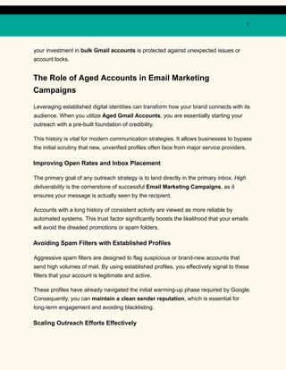 7
your investment in bulk Gmail accounts is protected against unexpected issues or
account locks.
The Role of Aged Accounts in Email Marketing
Campaigns
Leveraging established digital identities can transform how your brand connects with its
audience. When you utilize Aged Gmail Accounts, you are essentially starting your
outreach with a pre-built foundation of credibility.
This history is vital for modern communication strategies. It allows businesses to bypass
the initial scrutiny that new, unverified profiles often face from major service providers.
Improving Open Rates and Inbox Placement
The primary goal of any outreach strategy is to land directly in the primary inbox. High
deliverability is the cornerstone of successful Email Marketing Campaigns, as it
ensures your message is actually seen by the recipient.
Accounts with a long history of consistent activity are viewed as more reliable by
automated systems. This trust factor significantly boosts the likelihood that your emails
will avoid the dreaded promotions or spam folders.
Avoiding Spam Filters with Established Profiles
Aggressive spam filters are designed to flag suspicious or brand-new accounts that
send high volumes of mail. By using established profiles, you effectively signal to these
filters that your account is legitimate and active.
These profiles have already navigated the initial warming-up phase required by Google.
Consequently, you can maintain a clean sender reputation, which is essential for
long-term engagement and avoiding blacklisting.
Scaling Outreach Efforts Effectively
 