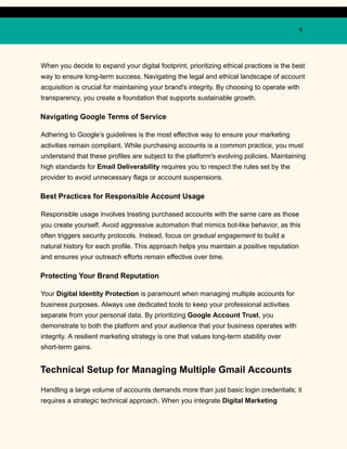 9
When you decide to expand your digital footprint, prioritizing ethical practices is the best
way to ensure long-term success. Navigating the legal and ethical landscape of account
acquisition is crucial for maintaining your brand's integrity. By choosing to operate with
transparency, you create a foundation that supports sustainable growth.
Navigating Google Terms of Service
Adhering to Google’s guidelines is the most effective way to ensure your marketing
activities remain compliant. While purchasing accounts is a common practice, you must
understand that these profiles are subject to the platform's evolving policies. Maintaining
high standards for Email Deliverability requires you to respect the rules set by the
provider to avoid unnecessary flags or account suspensions.
Best Practices for Responsible Account Usage
Responsible usage involves treating purchased accounts with the same care as those
you create yourself. Avoid aggressive automation that mimics bot-like behavior, as this
often triggers security protocols. Instead, focus on gradual engagement to build a
natural history for each profile. This approach helps you maintain a positive reputation
and ensures your outreach efforts remain effective over time.
Protecting Your Brand Reputation
Your Digital Identity Protection is paramount when managing multiple accounts for
business purposes. Always use dedicated tools to keep your professional activities
separate from your personal data. By prioritizing Google Account Trust, you
demonstrate to both the platform and your audience that your business operates with
integrity. A resilient marketing strategy is one that values long-term stability over
short-term gains.
Technical Setup for Managing Multiple Gmail Accounts
Handling a large volume of accounts demands more than just basic login credentials; it
requires a strategic technical approach. When you integrate Digital Marketing
 