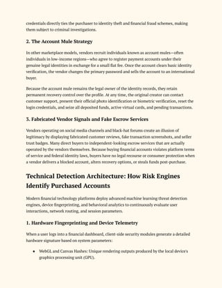 credentials directly ties the purchaser to identity theft and financial fraud schemes, making
them subject to criminal investigations.
2. The Account Mule Strategy
In other marketplace models, vendors recruit individuals known as account mules—often
individuals in low-income regions—who agree to register payment accounts under their
genuine legal identities in exchange for a small flat fee. Once the account clears basic identity
verification, the vendor changes the primary password and sells the account to an international
buyer.
Because the account mule remains the legal owner of the identity records, they retain
permanent recovery control over the profile. At any time, the original creator can contact
customer support, present their official photo identification or biometric verification, reset the
login credentials, and seize all deposited funds, active virtual cards, and pending transactions.
3. Fabricated Vendor Signals and Fake Escrow Services
Vendors operating on social media channels and black-hat forums create an illusion of
legitimacy by displaying fabricated customer reviews, fake transaction screenshots, and seller
trust badges. Many direct buyers to independent-looking escrow services that are actually
operated by the vendors themselves. Because buying financial accounts violates platform terms
of service and federal identity laws, buyers have no legal recourse or consumer protection when
a vendor delivers a blocked account, alters recovery options, or steals funds post-purchase.
Technical Detection Architecture: How Risk Engines
Identify Purchased Accounts
Modern financial technology platforms deploy advanced machine learning threat detection
engines, device fingerprinting, and behavioral analytics to continuously evaluate user
interactions, network routing, and session parameters.
1. Hardware Fingerprinting and Device Telemetry
When a user logs into a financial dashboard, client-side security modules generate a detailed
hardware signature based on system parameters:
●​ WebGL and Canvas Hashes: Unique rendering outputs produced by the local device's
graphics processing unit (GPU).
 