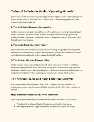 Technical Fallacies in Vendor "Operating Manuals"
Sellers often provide buyers with operational guides claiming that specific technical setups will
protect bought accounts from detection. Examined from a cybersecurity perspective, these
protocols are technical fallacies.
1. The Anti-Detect Browser Misconception
Vendors recommend using anti-detect browser software to isolate browser profiles and spoof
WebGL parameters. While anti-detect browsers manage local cookie storage, generating
synthetic hardware parameter combinations produces abnormal signatures that draw scrutiny
from advanced fraud engines.
2. The Static Residential Proxy Fallacy
Sellers claim that static residential proxies conceal ownership changes by maintaining an IP
address in the registration city. However, security engines evaluate session behavior, payment
method shifts, and card issuing activity independently of IP stability.
3. The Account Warming Protocol Fallacy
Vendor manuals instruct buyers to process small micro-transactions initially to build trust
before handling larger sums. While transaction history affects account limits, any significant
withdrawal request, security setting modification, or withdrawal destination change triggers an
independent compliance review, rendering previous account warming efforts useless.
The Account Freeze and Asset Forfeiture Lifecycle
When automated compliance systems detect policy violations, security anomalies, or
unauthorized account transfers, payment platforms enforce a strict three-stage containment
protocol.
Stage 1: Operational Hold and Service Restriction
Upon flagging a suspicious signature, the platform automatically restricts functionality:
●​ Virtual and physical cards linked to the account are instantly deactivated.
●​ Pending bank transfers, crypto conversions, and merchant payouts are paused.
 