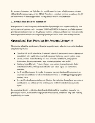 E-commerce businesses and digital service providers can integrate official payment gateway
APIs and software development kits (SDKs). This allows compliant payment acceptance directly
on your website or mobile app without risking identity-related account freezes.
3. International Business Formation
Entrepreneurs located in regions with limited local payment gateway support can legally form
an international business entity (such as a US LLC or UK LTD). Registering an official company
provides access to corporate tax IDs, physical business addresses, and corporate bank accounts,
enabling seamless verification with global payment processors under your own legal entity.
Operational Best Practices for Account Longevity
Maintaining a healthy, uninterrupted financial account requires adhering to security standards
and platform policies:
●​ Complete Full Verification Early: Proactively submit all identity and address documents
immediately after registration to unlock maximum limits and prevent sudden holds.
●​ Ensure Absolute Name Matching: Use bank accounts, credit cards, and payment
destinations that match the exact legal name registered on your profile.
●​ Enable Advanced Security Features: Secure your account by enabling multi-factor
authentication (MFA) through authenticator apps for all logins and transaction
approvals.
●​ Use Trusted Devices and Networks: Access your payment dashboard from consistent,
secure devices and home or office internet connections to avoid triggering geographic
anomaly alerts.
●​ Keep Verification Documents Current: Monitor the expiration dates of your government
identity cards and address proofs, updating your profile records before documents
expire.
By completing identity verification directly and utilizing official compliance channels, you
protect your capital, maintain reliable payment infrastructure, and ensure long-term stability
in global digital finance.
 