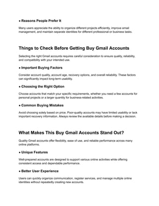 ● Reasons People Prefer It
Many users appreciate the ability to organize different projects efficiently, improve email
management, and maintain separate identities for different professional or business tasks.
Things to Check Before Getting Buy Gmail Accounts
Selecting the right Gmail accounts requires careful consideration to ensure quality, reliability,
and compatibility with your intended use.
● Important Buying Factors
Consider account quality, account age, recovery options, and overall reliability. These factors
can significantly impact long-term usability.
● Choosing the Right Option
Choose accounts that match your specific requirements, whether you need a few accounts for
personal projects or a larger quantity for business-related activities.
● Common Buying Mistakes
Avoid choosing solely based on price. Poor-quality accounts may have limited usability or lack
important recovery information. Always review the available details before making a decision.
What Makes This Buy Gmail Accounts Stand Out?
Quality Gmail accounts offer flexibility, ease of use, and reliable performance across many
online platforms.
● Unique Features
Well-prepared accounts are designed to support various online activities while offering
consistent access and dependable performance.
● Better User Experience
Users can quickly organize communication, register services, and manage multiple online
identities without repeatedly creating new accounts.
 