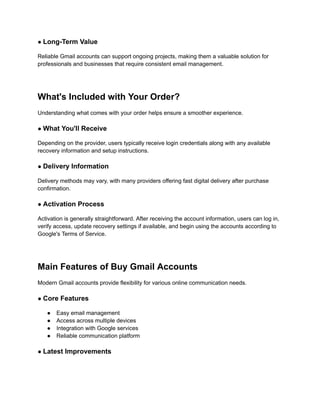 ● Long-Term Value
Reliable Gmail accounts can support ongoing projects, making them a valuable solution for
professionals and businesses that require consistent email management.
What's Included with Your Order?
Understanding what comes with your order helps ensure a smoother experience.
● What You'll Receive
Depending on the provider, users typically receive login credentials along with any available
recovery information and setup instructions.
● Delivery Information
Delivery methods may vary, with many providers offering fast digital delivery after purchase
confirmation.
● Activation Process
Activation is generally straightforward. After receiving the account information, users can log in,
verify access, update recovery settings if available, and begin using the accounts according to
Google's Terms of Service.
Main Features of Buy Gmail Accounts
Modern Gmail accounts provide flexibility for various online communication needs.
● Core Features
●​ Easy email management
●​ Access across multiple devices
●​ Integration with Google services
●​ Reliable communication platform
● Latest Improvements
 