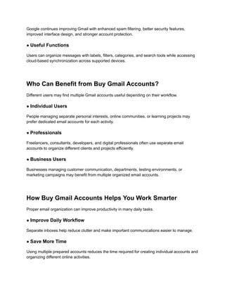 Google continues improving Gmail with enhanced spam filtering, better security features,
improved interface design, and stronger account protection.
● Useful Functions
Users can organize messages with labels, filters, categories, and search tools while accessing
cloud-based synchronization across supported devices.
Who Can Benefit from Buy Gmail Accounts?
Different users may find multiple Gmail accounts useful depending on their workflow.
● Individual Users
People managing separate personal interests, online communities, or learning projects may
prefer dedicated email accounts for each activity.
● Professionals
Freelancers, consultants, developers, and digital professionals often use separate email
accounts to organize different clients and projects efficiently.
● Business Users
Businesses managing customer communication, departments, testing environments, or
marketing campaigns may benefit from multiple organized email accounts.
How Buy Gmail Accounts Helps You Work Smarter
Proper email organization can improve productivity in many daily tasks.
● Improve Daily Workflow
Separate inboxes help reduce clutter and make important communications easier to manage.
● Save More Time
Using multiple prepared accounts reduces the time required for creating individual accounts and
organizing different online activities.
 