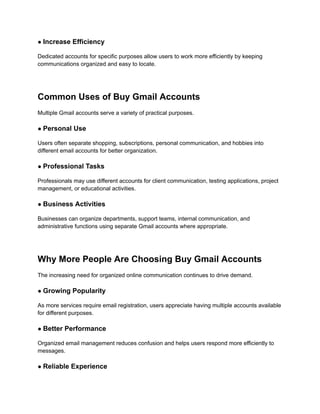 ● Increase Efficiency
Dedicated accounts for specific purposes allow users to work more efficiently by keeping
communications organized and easy to locate.
Common Uses of Buy Gmail Accounts
Multiple Gmail accounts serve a variety of practical purposes.
● Personal Use
Users often separate shopping, subscriptions, personal communication, and hobbies into
different email accounts for better organization.
● Professional Tasks
Professionals may use different accounts for client communication, testing applications, project
management, or educational activities.
● Business Activities
Businesses can organize departments, support teams, internal communication, and
administrative functions using separate Gmail accounts where appropriate.
Why More People Are Choosing Buy Gmail Accounts
The increasing need for organized online communication continues to drive demand.
● Growing Popularity
As more services require email registration, users appreciate having multiple accounts available
for different purposes.
● Better Performance
Organized email management reduces confusion and helps users respond more efficiently to
messages.
● Reliable Experience
 