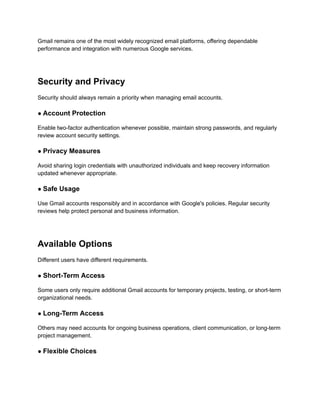 Gmail remains one of the most widely recognized email platforms, offering dependable
performance and integration with numerous Google services.
Security and Privacy
Security should always remain a priority when managing email accounts.
● Account Protection
Enable two-factor authentication whenever possible, maintain strong passwords, and regularly
review account security settings.
● Privacy Measures
Avoid sharing login credentials with unauthorized individuals and keep recovery information
updated whenever appropriate.
● Safe Usage
Use Gmail accounts responsibly and in accordance with Google's policies. Regular security
reviews help protect personal and business information.
Available Options
Different users have different requirements.
● Short-Term Access
Some users only require additional Gmail accounts for temporary projects, testing, or short-term
organizational needs.
● Long-Term Access
Others may need accounts for ongoing business operations, client communication, or long-term
project management.
● Flexible Choices
 