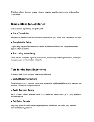 The ideal solution depends on your intended purpose, quantity requirements, and workflow
preferences.
Simple Steps to Get Started
Getting started is generally straightforward.
● Place Your Order
Select the number of Gmail accounts that best matches your needs from a reputable provider.
● Complete the Setup
Log in using the provided credentials, review account information, and configure recovery
options where available.
● Start Using Immediately
Once setup is complete, organize your inboxes, connect required Google services, and begin
managing your communication efficiently.
Tips for the Best Experience
Following good practices helps maximize productivity.
● Useful Recommendations
Organize accounts by purpose, use unique passwords, enable available security features, and
maintain updated recovery information.
● Avoid Common Errors
Avoid mixing unrelated activities in one inbox, neglecting security settings, or losing access to
recovery details.
● Get Better Results
Regularly review account activity, organize emails with folders and labels, and maintain
consistent security practices.
 