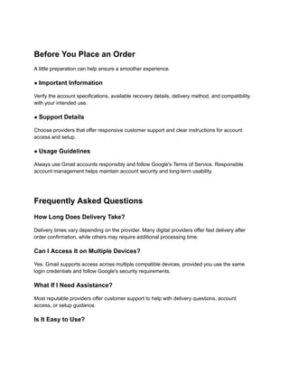 Before You Place an Order
A little preparation can help ensure a smoother experience.
● Important Information
Verify the account specifications, available recovery details, delivery method, and compatibility
with your intended use.
● Support Details
Choose providers that offer responsive customer support and clear instructions for account
access and setup.
● Usage Guidelines
Always use Gmail accounts responsibly and follow Google's Terms of Service. Responsible
account management helps maintain account security and long-term usability.
Frequently Asked Questions
How Long Does Delivery Take?
Delivery times vary depending on the provider. Many digital providers offer fast delivery after
order confirmation, while others may require additional processing time.
Can I Access It on Multiple Devices?
Yes. Gmail supports access across multiple compatible devices, provided you use the same
login credentials and follow Google's security requirements.
What If I Need Assistance?
Most reputable providers offer customer support to help with delivery questions, account
access, or setup guidance.
Is It Easy to Use?
 