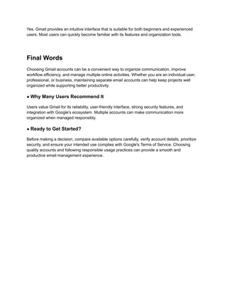 Yes. Gmail provides an intuitive interface that is suitable for both beginners and experienced
users. Most users can quickly become familiar with its features and organization tools.
Final Words
Choosing Gmail accounts can be a convenient way to organize communication, improve
workflow efficiency, and manage multiple online activities. Whether you are an individual user,
professional, or business, maintaining separate email accounts can help keep projects well
organized while supporting better productivity.
● Why Many Users Recommend It
Users value Gmail for its reliability, user-friendly interface, strong security features, and
integration with Google's ecosystem. Multiple accounts can make communication more
organized when managed responsibly.
● Ready to Get Started?
Before making a decision, compare available options carefully, verify account details, prioritize
security, and ensure your intended use complies with Google's Terms of Service. Choosing
quality accounts and following responsible usage practices can provide a smooth and
productive email management experience.
 