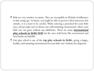  Kids are very sensitive in nature. They are susceptible to all kinds of influences
at that young age. At home, you might be able to preserve their innocence but
outside, it is a must to be careful. While selecting a preschool for your little
ones, always make sure to choose one with nurturing environment, where your
little one can grow without any inhibitions. There are many international
play schools in Delhi NCR but the ones with home like environment and
best faculty are handful.
 Our play school is one of the top play schools in Delhi, giving a happy,
healthy, and nurturing environment for your little one’s holistic development.
 