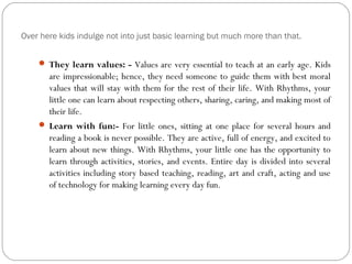 Over here kids indulge not into just basic learning but much more than that.
 They learn values: - Values are very essential to teach at an early age. Kids
are impressionable; hence, they need someone to guide them with best moral
values that will stay with them for the rest of their life. With Rhythms, your
little one can learn about respecting others, sharing, caring, and making most of
their life.
 Learn with fun:- For little ones, sitting at one place for several hours and
reading a book is never possible. They are active, full of energy, and excited to
learn about new things. With Rhythms, your little one has the opportunity to
learn through activities, stories, and events. Entire day is divided into several
activities including story based teaching, reading, art and craft, acting and use
of technology for making learning every day fun.
 