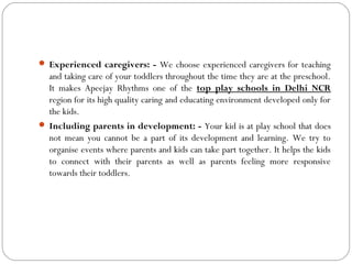  Experienced caregivers: - We choose experienced caregivers for teaching
and taking care of your toddlers throughout the time they are at the preschool.
It makes Apeejay Rhythms one of the top play schools in Delhi NCR
region for its high quality caring and educating environment developed only for
the kids.
 Including parents in development: - Your kid is at play school that does
not mean you cannot be a part of its development and learning. We try to
organise events where parents and kids can take part together. It helps the kids
to connect with their parents as well as parents feeling more responsive
towards their toddlers.
 