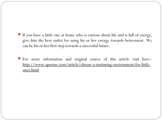  If you have a little one at home who is curious about life and is full of energy,
give him the best outlet for using his or her energy towards betterment. We
can be his or her first step towards a successful future.
 For more information and original source of this article visit here:-
http://www.apsense.com/article/choose-a-nurturing-environment-for-little-
ones.html
 