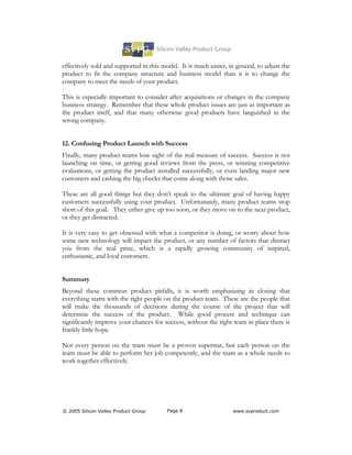 effectively sold and supported in this model. It is much easier, in general, to adjust the
product to fit the company structure and business model than it is to change the
company to meet the needs of your product.

This is especially important to consider after acquisitions or changes in the company
business strategy. Remember that these whole product issues are just as important as
the product itself, and that many otherwise good products have languished in the
wrong company.


12. Confusing Product Launch with Success
Finally, many product teams lose sight of the real measure of success. Success is not
launching on time, or getting good reviews from the press, or winning competitive
evaluations, or getting the product installed successfully, or even landing major new
customers and cashing the big checks that come along with those sales.

These are all good things but they don’t speak to the ultimate goal of having happy
customers successfully using your product. Unfortunately, many product teams stop
short of this goal. They either give up too soon, or they move on to the next product,
or they get distracted.

It is very easy to get obsessed with what a competitor is doing, or worry about how
some new technology will impact the product, or any number of factors that distract
you from the real prize, which is a rapidly growing community of inspired,
enthusiastic, and loyal customers.


Summary
Beyond these common product pitfalls, it is worth emphasizing in closing that
everything starts with the right people on the product team. These are the people that
will make the thousands of decisions during the course of the project that will
determine the success of the product. While good process and technique can
significantly improve your chances for success, without the right team in place there is
frankly little hope.

Not every person on the team must be a proven superstar, but each person on the
team must be able to perform her job competently, and the team as a whole needs to
work together effectively.




© 2005 Silicon Valley Product Group      Page 8                    www.svproduct.com
 
