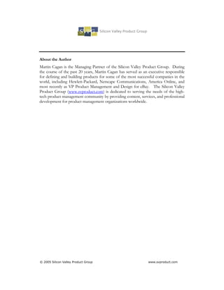 About the Author
Martin Cagan is the Managing Partner of the Silicon Valley Product Group. During
the course of the past 20 years, Martin Cagan has served as an executive responsible
for defining and building products for some of the most successful companies in the
world, including Hewlett-Packard, Netscape Communications, America Online, and
most recently as VP Product Management and Design for eBay. The Silicon Valley
Product Group (www.svproduct.com) is dedicated to serving the needs of the high-
tech product management community by providing content, services, and professional
development for product management organizations worldwide.




© 2005 Silicon Valley Product Group                           www.svproduct.com
 
