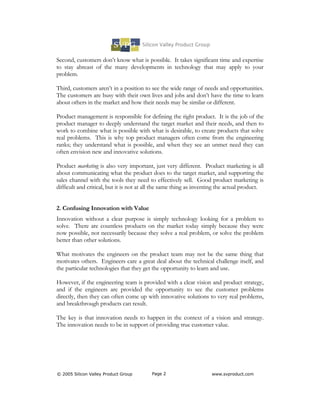 Second, customers don’t know what is possible. It takes significant time and expertise
to stay abreast of the many developments in technology that may apply to your
problem.

Third, customers aren’t in a position to see the wide range of needs and opportunities.
The customers are busy with their own lives and jobs and don’t have the time to learn
about others in the market and how their needs may be similar or different.

Product management is responsible for defining the right product. It is the job of the
product manager to deeply understand the target market and their needs, and then to
work to combine what is possible with what is desirable, to create products that solve
real problems. This is why top product managers often come from the engineering
ranks; they understand what is possible, and when they see an unmet need they can
often envision new and innovative solutions.

Product marketing is also very important, just very different. Product marketing is all
about communicating what the product does to the target market, and supporting the
sales channel with the tools they need to effectively sell. Good product marketing is
difficult and critical, but it is not at all the same thing as inventing the actual product.


2. Confusing Innovation with Value
Innovation without a clear purpose is simply technology looking for a problem to
solve. There are countless products on the market today simply because they were
now possible, not necessarily because they solve a real problem, or solve the problem
better than other solutions.

What motivates the engineers on the product team may not be the same thing that
motivates others. Engineers care a great deal about the technical challenge itself, and
the particular technologies that they get the opportunity to learn and use.

However, if the engineering team is provided with a clear vision and product strategy,
and if the engineers are provided the opportunity to see the customer problems
directly, then they can often come up with innovative solutions to very real problems,
and breakthrough products can result.

The key is that innovation needs to happen in the context of a vision and strategy.
The innovation needs to be in support of providing true customer value.




© 2005 Silicon Valley Product Group       Page 2                     www.svproduct.com
 