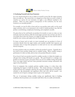 3. Confusing Yourself with Your Customer
It is very natural and all too easy to think of yourself as more like the target customer
than you really are. The reason this is so dangerous is that when we come to think of
ourselves as a proxy for our customers, we apply a very different standard to the
product. There are many negative consequences of this confusion, but the most
common is an unusable product.

For example, you may be able to learn and use your product quite easily, yet the actual
target customer, who is not immersed in the world of similar products, may find the
product overwhelming, complicated, frustrating, and completely unusable.

Or, given that we live and breath our products for months or years at a time, we may
anxiously await new releases, while the actual target customer may not have any time to
even think about what new features you might be delivering, let alone find the time to
install the new version, and explore the new functionality.

To keep us honest and on track, we must constantly put our products in front of
customers directly from the target market, and consider carefully their response and
constantly strive to keep their perspective in mind and not our own understandably
skewed viewpoint.

So many products today are unusable to all but the product’s creators. Typically this is
the result of poor product design and no usability testing. When usability testing is
performed, it is often too little, and too late in the product lifecycle to matter.

If you haven’t had your product tested for usability recently, it is likely the insights you
will gain from testing will benefit you greatly. The goal should be to redesign your
product as necessary to get to the point where you can run usability testing with people
from your target market and have these potential customers emerge enthusiastic and
eager to buy the product.

Even in companies that routinely perform usability testing, it is often done after
engineering has begun to build the product. This creates pressure to downplay the
results and lower the standards, otherwise the necessary changes will cause the product
schedule to slip dramatically and significant effort and costs will be wasted – not
exactly the sort of report a manager wants to give to her superiors.

The use of prototypes during usability testing can significantly help in building
confidence that the product you eventually build will, in fact, be usable and desirable.




© 2005 Silicon Valley Product Group       Page 3                     www.svproduct.com
 