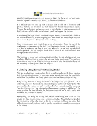 specified, inspiring features and ideas are almost always the first to get cut in the near-
constant negotiation to develop a product in the desired timeframe.

It is relatively easy to come up with a product with a solid list of functional and
practical features, but not have one that creates the desired enthusiasm or loyalty.
Without that enthusiasm and excitement, it is much harder to build a community of
loyal customers, which makes it much harder to sell and support the product.

When looking for ways to inject excitement in your product, sometimes you’ll find it is
the features themselves that are inspiring, and other times it is something a little less
obvious, like the emotional impact of the visual design.

Many product teams treat visual design as an afterthought. Near the end of the
product development process, they find a graphics design firm to come up with icons,
or colors, or packaging, and they provide what polish they can to create a professional
looking product. But the design is much more a factor in the user experience than
most product teams realized.

The best way to get an early assessment in the product lifecycle whether or not your
product will be inspiring is to observe the response during user testing. You may have
to experiment with several different ideas, but when you strike the right chord you will
see it instantly in the response of the test subjects.


9. Confusing Adding Features with Improving Product
Visit any product team with a product that is struggling, and you will almost certainly
find the team racing frantically to implement a new set of features that the team hopes
will address the problems and finally get the customers to take the plunge and buy.

Sadly, adding features is rarely the formula for improving your product. It is
understandable since the sales force is likely telling you (quite loudly by now) that “the
customer likes the product but really needs it to do x” or the marketing folks are saying
“we simply have to add y and z immediately because our competition is killing us.” Or
worse, you find the team following the shotgun approach of “we’ve tried a and b, so it
must be c and d that we’re missing.”

Occasionally, you really are lacking some crucial functionality, but if it is so very
crucial, it is hard to understand how it was missed earlier. More likely, your product
has one or more of the other issues in this list of common problems, and rather than
addressing the underlying issue, such as usability or value, we instead look to features
as the answer.



© 2005 Silicon Valley Product Group      Page 6                     www.svproduct.com
 