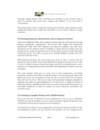 Ironically, adding features often exacerbates the problem, as more features tend to
make the product that much more complex, and difficult to use, and hard to
communicate.

The good product team is constantly improving the product, which primarily means
making the product more usable and accessible to an ever-wider audience of target
customers.


10. Confusing Impressive Specifications with an Impressive Product
Many teams diligently follow their company’s product lifecycle, and produce thorough
product requirements specifications, and several thick design and architectural
specifications filled with UML diagrams and impressive graphics, and while these
documents can be useful in terms of helping to ensure that the product team has
thought about a range of important issues, it must always be kept in mind that paper
documents can do very little to ensure you’re actually building a product that your
customers will want to buy.

With high-tech products, the actual target users must be able to interact with the
product in order to decide if they will actually like the product and want to use it. This
is why it’s critical to keep in mind that doing a good job on specifications is not a
substitute for validating the product, preferably with high-fidelity, interactive and rich
prototypes.

Too many product teams put too much trust in their requirements and design
documents, and they don’t find out until the product is in beta that people either can’t
figure out how to use the product, or they can use it, but they don’t care to because
they don’t see the value. This is not a sign of weak product managers, designers or
architects, but rather an acknowledgement of the fact that it is simply the nature of
high-tech products, especially software, that you need to interact with the product (or a
reasonable simulation) in order to evaluate the actual experience and predict the
eventual success.


11. Confusing a Complete Product with a Sellable Product
Even with the best of products, if your organization is not set up to effectively
distribute and sell the product, or if you cannot reasonably support the product, then
your product will not get the response you are hoping for.

You need to look closely at your organization’s structure, the business model, the sales
and distribution model, and ask yourself if the product you are creating can be


© 2005 Silicon Valley Product Group      Page 7                    www.svproduct.com
 