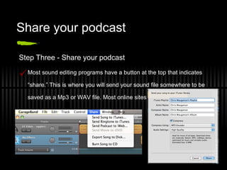 Share your podcast Step Three - Share your podcast Most sound editing programs have a button at the top that indicates “share.” This is where you will send your sound file somewhere to be saved as a Mp3 or WAV file. Most online sites can host either one. 