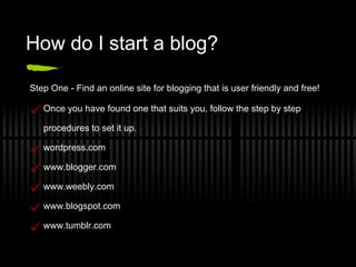 How do I start a blog? Step One - Find an online site for blogging that is user friendly and free! Once you have found one that suits you, follow the step by step procedures to set it up. wordpress.com www.blogger.com www.weebly.com www.blogspot.com www.tumblr.com 