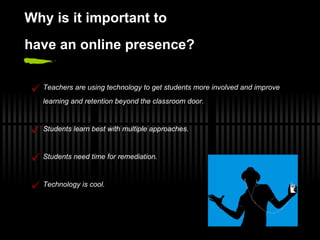 Why  i s  i t  i mportant  t o h ave  an   o nline  p resence? Teachers are using technology to get students more involved and improve learning and retention beyond the classroom door. Students learn best with multiple approaches. Students need time for remediation. Technology is cool. 