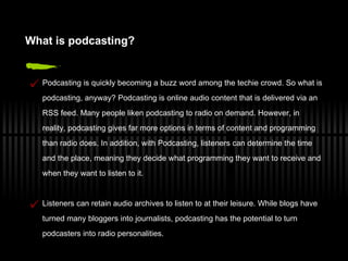 What  i s  p odcasting? Podcasting is quickly becoming a buzz word among the techie crowd. So what is podcasting, anyway? Podcasting is online audio content that is delivered via an RSS feed. Many people liken podcasting to radio on demand. However, in reality, podcasting gives far more options in terms of content and programming than radio does. In addition, with Podcasting, listeners can determine the time and the place, meaning they decide what programming they want to receive and when they want to listen to it. Listeners can retain audio archives to listen to at their leisure. While blogs have turned many bloggers into journalists, podcasting has the potential to turn podcasters into radio personalities. 