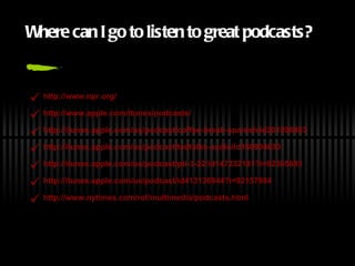 Where  c an I go to  l isten  t o  g reat  p odcasts? http://www. npr .org/ http://www.apple. com/itunes/podcasts/ http: //itunes .apple.com/us/podcast/coffee-break-spanish/id201598403 http: //itunes .apple.com/us/podcast/tedtalks-audio/id160904630 http: //itunes .apple.com/us/podcast/pti-3-22/id147232181? i=92365693 http: //itunes .apple.com/us/podcast/id413136944? i=92157984 http://www. nytimes . com/ref/multimedia/podcasts .html 