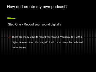 How do I create my own podcast? Step One - Record your sound digitally There are many ways to record your sound. You may do it with a digital tape recorder. You may do it with most computer on board microphones. 