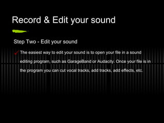 Record & Edit your sound Step Two - Edit your sound The easiest way to edit your sound is to open your file in a sound editing program, such as GarageBand or Audacity. Once your file is in the program you can cut vocal tracks, add tracks, add effects, etc. 