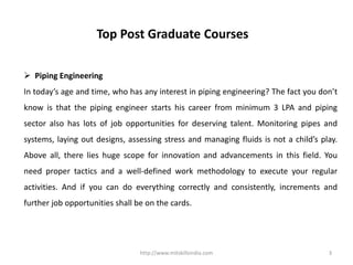 http://www.mitskillsindia.com 3
Top Post Graduate Courses
 Piping Engineering
In today’s age and time, who has any interest in piping engineering? The fact you don’t
know is that the piping engineer starts his career from minimum 3 LPA and piping
sector also has lots of job opportunities for deserving talent. Monitoring pipes and
systems, laying out designs, assessing stress and managing fluids is not a child’s play.
Above all, there lies huge scope for innovation and advancements in this field. You
need proper tactics and a well-defined work methodology to execute your regular
activities. And if you can do everything correctly and consistently, increments and
further job opportunities shall be on the cards.
 