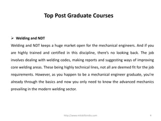 http://www.mitskillsindia.com 4
Top Post Graduate Courses
 Welding and NDT
Welding and NDT keeps a huge market open for the mechanical engineers. And if you
are highly trained and certified in this discipline, there’s no looking back. The job
involves dealing with welding codes, making reports and suggesting ways of improving
core welding areas. These being highly technical lines, not all are deemed fit for the job
requirements. However, as you happen to be a mechanical engineer graduate, you’re
already through the basics and now you only need to know the advanced mechanics
prevailing in the modern welding sector.
 
