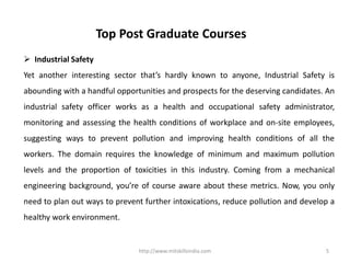 http://www.mitskillsindia.com 5
Top Post Graduate Courses
 Industrial Safety
Yet another interesting sector that’s hardly known to anyone, Industrial Safety is
abounding with a handful opportunities and prospects for the deserving candidates. An
industrial safety officer works as a health and occupational safety administrator,
monitoring and assessing the health conditions of workplace and on-site employees,
suggesting ways to prevent pollution and improving health conditions of all the
workers. The domain requires the knowledge of minimum and maximum pollution
levels and the proportion of toxicities in this industry. Coming from a mechanical
engineering background, you’re of course aware about these metrics. Now, you only
need to plan out ways to prevent further intoxications, reduce pollution and develop a
healthy work environment.
 