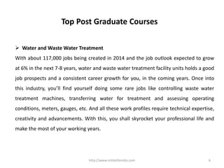 http://www.mitskillsindia.com 6
Top Post Graduate Courses
 Water and Waste Water Treatment
With about 117,000 jobs being created in 2014 and the job outlook expected to grow
at 6% in the next 7-8 years, water and waste water treatment facility units holds a good
job prospects and a consistent career growth for you, in the coming years. Once into
this industry, you’ll find yourself doing some rare jobs like controlling waste water
treatment machines, transferring water for treatment and assessing operating
conditions, meters, gauges, etc. And all these work profiles require technical expertise,
creativity and advancements. With this, you shall skyrocket your professional life and
make the most of your working years.
 