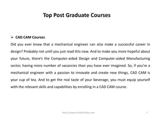 http://www.mitskillsindia.com 7
Top Post Graduate Courses
 CAD CAM Courses
Did you ever know that a mechanical engineer can also make a successful career in
design? Probably not until you just read this now. And to make you more hopeful about
your future, there’s the Computer-aided Design and Computer-aided Manufacturing
sector, having more number of vacancies than you have ever imagined. So, if you’re a
mechanical engineer with a passion to innovate and create new things, CAD CAM is
your cup of tea. And to get the real taste of your beverage, you must equip yourself
with the relevant skills and capabilities by enrolling in a CAD CAM course.
 