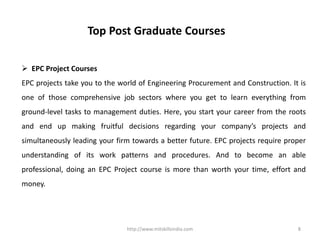 http://www.mitskillsindia.com 8
Top Post Graduate Courses
 EPC Project Courses
EPC projects take you to the world of Engineering Procurement and Construction. It is
one of those comprehensive job sectors where you get to learn everything from
ground-level tasks to management duties. Here, you start your career from the roots
and end up making fruitful decisions regarding your company’s projects and
simultaneously leading your firm towards a better future. EPC projects require proper
understanding of its work patterns and procedures. And to become an able
professional, doing an EPC Project course is more than worth your time, effort and
money.
 