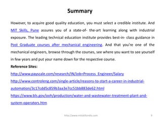 http://www.mitskillsindia.com 9
Summary
However, to acquire good quality education, you must select a credible institute. And
MIT Skills, Pune assures you of a state-of- the-art learning along with industrial
exposure. The leading technical education institute provides best-in- class guidance in
Post Graduate courses after mechanical engineering. And that you’re one of the
mechanical engineers, browse through the courses, see where you want to see yourself
in few years and put your name down for the respective course.
Reference Sites:
http://www.payscale.com/research/IN/Job=Process_Engineer/Salary
http://www.controleng.com/single-article/reasons-to-start-a-career-in-industrial-
automation/3c17cdd5c859b3aa3e7cc51bb883de62.html
https://www.bls.gov/ooh/production/water-and-wastewater-treatment-plant-and-
system-operators.htm
 