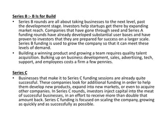 Series B :- B Is for Build
• Series B rounds are all about taking businesses to the next level, past
the development stage. Investors help startups get there by expanding
market reach. Companies that have gone through seed and Series A
funding rounds have already developed substantial user bases and have
proven to investors that they are prepared for success on a larger scale.
Series B funding is used to grow the company so that it can meet these
levels of demand.
• Building a winning product and growing a team requires quality talent
acquisition. Bulking up on business development, sales, advertising, tech,
support, and employees costs a firm a few pennies.
Series C
• Businesses that make it to Series C funding sessions are already quite
successful. These companies look for additional funding in order to help
them develop new products, expand into new markets, or even to acquire
other companies. In Series C rounds, investors inject capital into the meat
of successful businesses, in an effort to receive more than double that
amount back. Series C funding is focused on scaling the company, growing
as quickly and as successfully as possible.
 