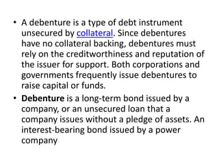 • A debenture is a type of debt instrument
unsecured by collateral. Since debentures
have no collateral backing, debentures must
rely on the creditworthiness and reputation of
the issuer for support. Both corporations and
governments frequently issue debentures to
raise capital or funds.
• Debenture is a long-term bond issued by a
company, or an unsecured loan that a
company issues without a pledge of assets. An
interest-bearing bond issued by a power
company
 
